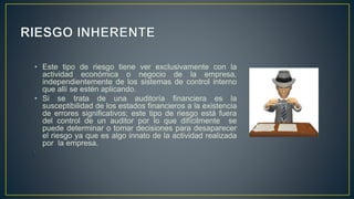 • Este tipo de riesgo tiene ver exclusivamente con la
actividad económica o negocio de la empresa,
independientemente de los sistemas de control interno
que allí se estén aplicando.
• Si se trata de una auditoría financiera es la
susceptibilidad de los estados financieros a la existencia
de errores significativos; este tipo de riesgo está fuera
del control de un auditor por lo que difícilmente se
puede determinar o tomar decisiones para desaparecer
el riesgo ya que es algo innato de la actividad realizada
por la empresa.
.
 