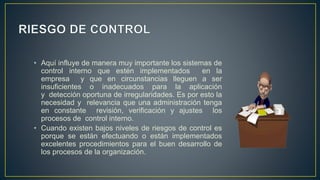 • Aquí influye de manera muy importante los sistemas de
control interno que estén implementados en la
empresa y que en circunstancias lleguen a ser
insuficientes o inadecuados para la aplicación
y detección oportuna de irregularidades. Es por esto la
necesidad y relevancia que una administración tenga
en constante revisión, verificación y ajustes los
procesos de control interno.
• Cuando existen bajos niveles de riesgos de control es
porque se están efectuando o están implementados
excelentes procedimientos para el buen desarrollo de
los procesos de la organización.
 