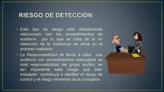 • Este tipo de riesgo está directamente
relacionado con los procedimientos de
auditoría por lo que se trata de la no
detección de la existencia de erros en el
proceso realizado.
• La Responsabilidad de llevar a cabo una
auditoria con procedimientos adecuados es
total responsabilidad del grupo auditor, es
tan importante este riesgo que bien
trabajado contribuye a debilitar el riesgo de
control y el riesgo inherente de la compañía.
 