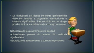 • La evaluación del riesgo inherente generalmente
debe ser limitada a programas transacciones o
cuentas significativas. Las condiciones del riesgo
podrían indicar la existencia de un riesgo inherente:
Naturaleza de los programas de la entidad
Antecedentes previos de ajustes de auditoria
significativos
Naturaleza de transacciones y cuentas importantes
 
