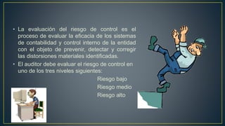 • La evaluación del riesgo de control es el
proceso de evaluar la eficacia de los sistemas
de contabilidad y control interno de la entidad
con el objeto de prevenir, detectar y corregir
las distorsiones materiales identificadas.
• El auditor debe evaluar el riesgo de control en
uno de los tres niveles siguientes:
Riesgo bajo
Riesgo medio
Riesgo alto
 