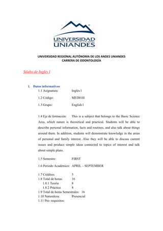UNIVERSIDAD REGIONAL AUTÓNOMA DE LOS ANDES UNIANDES
CARRERA DE ODONTOLOGÍA
Silabo de Inglés l
l. Datos informativos
1.1 Asignatura: Inglés l
1.2 Código: MED01II
1.3 Grupo: English l
1.4 Eje de formación: This is a subject that belongs to the Basic Science
Area, which nature is theoretical and practical. Students will be able to
describe personal information, facts and routines, and also talk about things
around them. In addition, students will demonstrate knowledge in the areas
of personal and family interest. Also they will be able to discuss current
issues and produce simple ideas connected to topics of interest and talk
about simple plans.
1.5 Semestre: FIRST
1.6 Periodo Académico: APRIL – SEPTEMBER
1.7 Créditos: 5
1.8 Total de horas: 16
1.8.1 Teoría 8
1.8.2 Práctica 8
1.9 Total de horas Semestrales: 16
1.10 Naturaleza: Presencial
1.11 Pre- requisitos:
 