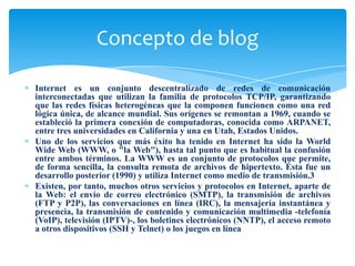 Internet es un conjunto descentralizado de redes de comunicación
interconectadas que utilizan la familia de protocolos TCP/IP, garantizando
que las redes físicas heterogéneas que la componen funcionen como una red
lógica única, de alcance mundial. Sus orígenes se remontan a 1969, cuando se
estableció la primera conexión de computadoras, conocida como ARPANET,
entre tres universidades en California y una en Utah, Estados Unidos.
Uno de los servicios que más éxito ha tenido en Internet ha sido la World
Wide Web (WWW, o "la Web"), hasta tal punto que es habitual la confusión
entre ambos términos. La WWW es un conjunto de protocolos que permite,
de forma sencilla, la consulta remota de archivos de hipertexto. Ésta fue un
desarrollo posterior (1990) y utiliza Internet como medio de transmisión.3
Existen, por tanto, muchos otros servicios y protocolos en Internet, aparte de
la Web: el envío de correo electrónico (SMTP), la transmisión de archivos
(FTP y P2P), las conversaciones en línea (IRC), la mensajería instantánea y
presencia, la transmisión de contenido y comunicación multimedia -telefonía
(VoIP), televisión (IPTV)-, los boletines electrónicos (NNTP), el acceso remoto
a otros dispositivos (SSH y Telnet) o los juegos en línea
Concepto de blog
 
