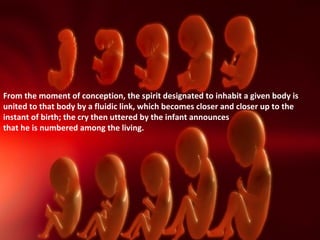 From the moment of conception, the spirit designated to inhabit a given body is
united to that body by a fluidic link, which becomes closer and closer up to the
instant of birth; the cry then uttered by the infant announces
that he is numbered among the living.
 
