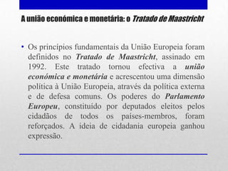 A união económica e monetária: o Tratado de Maastricht


• Os princípios fundamentais da União Europeia foram
  definidos no Tratado de Maastricht, assinado em
  1992. Este tratado tornou efectiva a união
  económica e monetária e acrescentou uma dimensão
  política à União Europeia, através da política externa
  e de defesa comuns. Os poderes do Parlamento
  Europeu, constituído por deputados eleitos pelos
  cidadãos de todos os países-membros, foram
  reforçados. A ideia de cidadania europeia ganhou
  expressão.
 