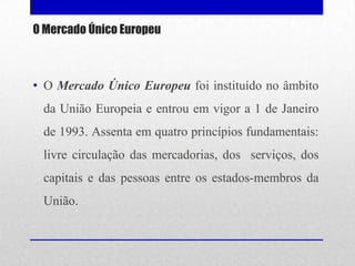 O Mercado Único Europeu



• O Mercado Único Europeu foi instituído no âmbito
 da União Europeia e entrou em vigor a 1 de Janeiro
 de 1993. Assenta em quatro princípios fundamentais:
 livre circulação das mercadorias, dos serviços, dos
 capitais e das pessoas entre os estados-membros da
 União.
 