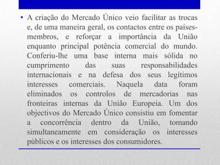 • A criação do Mercado Único veio facilitar as trocas
  e, de uma maneira geral, os contactos entre os países-
  membros, e reforçar a importância da União
  enquanto principal potência comercial do mundo.
  Conferiu-lhe uma base interna mais sólida no
  cumprimento        das     suas    responsabilidades
  internacionais e na defesa dos seus legítimos
  interesses comerciais. Naquela data foram
  eliminados os controlos de mercadorias nas
  fronteiras internas da União Europeia. Um dos
  objectivos do Mercado Único consistiu em fomentar
  a concorrência dentro da União, tomando
  simultaneamente em consideração os interesses
  públicos e os interesses dos consumidores.
 