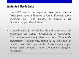 A adesão à Moeda Única

• Em 2002, entrou em vigor o Euro como moeda
  única para todos os Estados da União Europeia (com
  excepção do Reino Unido, da Suécia e da
  Dinamarca, que não aderiram).

• A moeda única foi o culminar de todo o processo de
  construção da União Económica e Monetária.
  Constituiu o grande objectivo previsto no Tratado de
  Maastricht. Basicamente, tratou-se de substituir as
  moedas dos vários países da União Europeia por
  apenas uma, comum a todos, com plenas funções
  monetárias.
 