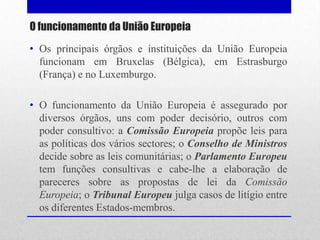 O funcionamento da União Europeia
• Os principais órgãos e instituições da União Europeia
  funcionam em Bruxelas (Bélgica), em Estrasburgo
  (França) e no Luxemburgo.

• O funcionamento da União Europeia é assegurado por
  diversos órgãos, uns com poder decisório, outros com
  poder consultivo: a Comissão Europeia propõe leis para
  as políticas dos vários sectores; o Conselho de Ministros
  decide sobre as leis comunitárias; o Parlamento Europeu
  tem funções consultivas e cabe-lhe a elaboração de
  pareceres sobre as propostas de lei da Comissão
  Europeia; o Tribunal Europeu julga casos de litígio entre
  os diferentes Estados-membros.
 