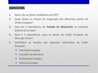 EXERCÍCIOS
1.   Quais são os países fundadores da CEE?
2.   Quais foram as etapas de integração dos diferentes países da
     União Europeia?
3.   Qual foi a importância do Tratado de Maastricht na evolução
     política da Europa?
4.   Qual é a importância, para os países da União Europeia, do
     Mercado Único?
5.   Identifique as funções das seguintes instituições da União
     Europeia:
      Comissão Europeia
      Conselho de Ministros
      Parlamento Europeu
      Tribunal Europeu
 