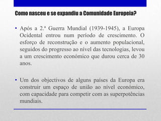 Como nasceu e se expandiu a Comunidade Europeia?

• Após a 2.ª Guerra Mundial (1939-1945), a Europa
  Ocidental entrou num período de crescimento. O
  esforço de reconstrução e o aumento populacional,
  seguidos do progresso ao nível das tecnologias, levou
  a um crescimento económico que durou cerca de 30
  anos.

• Um dos objectivos de alguns países da Europa era
  construir um espaço de união ao nível económico,
  com capacidade para competir com as superpotências
  mundiais.
 