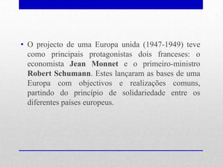 • O projecto de uma Europa unida (1947-1949) teve
  como principais protagonistas dois franceses: o
  economista Jean Monnet e o primeiro-ministro
  Robert Schumann. Estes lançaram as bases de uma
  Europa com objectivos e realizações comuns,
  partindo do princípio de solidariedade entre os
  diferentes países europeus.
 