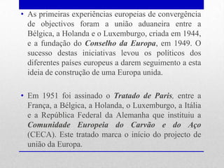 • As primeiras experiências europeias de convergência
  de objectivos foram a união aduaneira entre a
  Bélgica, a Holanda e o Luxemburgo, criada em 1944,
  e a fundação do Conselho da Europa, em 1949. O
  sucesso destas iniciativas levou os políticos dos
  diferentes países europeus a darem seguimento a esta
  ideia de construção de uma Europa unida.

• Em 1951 foi assinado o Tratado de Paris, entre a
  França, a Bélgica, a Holanda, o Luxemburgo, a Itália
  e a República Federal da Alemanha que instituiu a
  Comunidade Europeia do Carvão e do Aço
  (CECA). Este tratado marca o início do projecto de
  união da Europa.
 