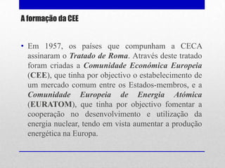 A formação da CEE


• Em 1957, os países que compunham a CECA
  assinaram o Tratado de Roma. Através deste tratado
  foram criadas a Comunidade Económica Europeia
  (CEE), que tinha por objectivo o estabelecimento de
  um mercado comum entre os Estados-membros, e a
  Comunidade Europeia de Energia Atómica
  (EURATOM), que tinha por objectivo fomentar a
  cooperação no desenvolvimento e utilização da
  energia nuclear, tendo em vista aumentar a produção
  energética na Europa.
 