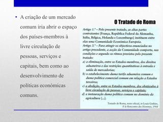• A criação de um mercado
                              O Tratado de Roma
  comum iria abrir o espaço
  dos países-membros à
  livre circulação de
  pessoas, serviços e
  capitais, bem como ao
  desenvolvimento de
  políticas económicas
  comuns.
 