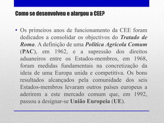 Como se desenvolveu e alargou a CEE?

• Os primeiros anos de funcionamento da CEE foram
  dedicados a consolidar os objectivos do Tratado de
  Roma. A definição de uma Política Agrícola Comum
  (PAC), em 1962, e a supressão dos direitos
  aduaneiros entre os Estados-membros, em 1968,
  foram medidas fundamentais na concretização da
  ideia de uma Europa unida e competitiva. Os bons
  resultados alcançados pela comunidade dos seis
  Estados-membros levaram outros países europeus a
  aderirem a este mercado comum que, em 1992,
  passou a designar-se União Europeia (UE).
 