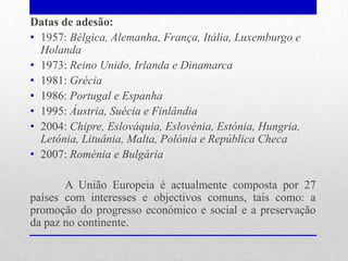 Datas de adesão:
• 1957: Bélgica, Alemanha, França, Itália, Luxemburgo e
  Holanda
• 1973: Reino Unido, Irlanda e Dinamarca
• 1981: Grécia
• 1986: Portugal e Espanha
• 1995: Áustria, Suécia e Finlândia
• 2004: Chipre, Eslováquia, Eslovénia, Estónia, Hungria,
  Letónia, Lituânia, Malta, Polónia e República Checa
• 2007: Roménia e Bulgária

       A União Europeia é actualmente composta por 27
países com interesses e objectivos comuns, tais como: a
promoção do progresso económico e social e a preservação
da paz no continente.
 