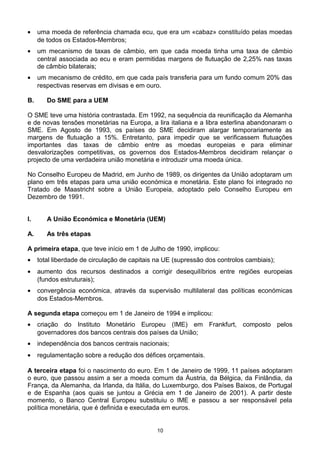 • uma moeda de referência chamada ecu, que era um «cabaz» constituído pelas moedas
de todos os Estados-Membros;
• um mecanismo de taxas de câmbio, em que cada moeda tinha uma taxa de câmbio
central associada ao ecu e eram permitidas margens de flutuação de 2,25% nas taxas
de câmbio bilaterais;
• um mecanismo de crédito, em que cada país transferia para um fundo comum 20% das
respectivas reservas em divisas e em ouro.
B. Do SME para a UEM
O SME teve uma história contrastada. Em 1992, na sequência da reunificação da Alemanha
e de novas tensões monetárias na Europa, a lira italiana e a libra esterlina abandonaram o
SME. Em Agosto de 1993, os países do SME decidiram alargar temporariamente as
margens de flutuação a 15%. Entretanto, para impedir que se verificassem flutuações
importantes das taxas de câmbio entre as moedas europeias e para eliminar
desvalorizações competitivas, os governos dos Estados-Membros decidiram relançar o
projecto de uma verdadeira união monetária e introduzir uma moeda única.
No Conselho Europeu de Madrid, em Junho de 1989, os dirigentes da União adoptaram um
plano em três etapas para uma união económica e monetária. Este plano foi integrado no
Tratado de Maastricht sobre a União Europeia, adoptado pelo Conselho Europeu em
Dezembro de 1991.
I. A União Económica e Monetária (UEM)
A. As três etapas
A primeira etapa, que teve início em 1 de Julho de 1990, implicou:
• total liberdade de circulação de capitais na UE (supressão dos controlos cambiais);
• aumento dos recursos destinados a corrigir desequilíbrios entre regiões europeias
(fundos estruturais);
• convergência económica, através da supervisão multilateral das políticas económicas
dos Estados-Membros.
A segunda etapa começou em 1 de Janeiro de 1994 e implicou:
• criação do Instituto Monetário Europeu (IME) em Frankfurt, composto pelos
governadores dos bancos centrais dos países da União;
• independência dos bancos centrais nacionais;
• regulamentação sobre a redução dos défices orçamentais.
A terceira etapa foi o nascimento do euro. Em 1 de Janeiro de 1999, 11 países adoptaram
o euro, que passou assim a ser a moeda comum da Áustria, da Bélgica, da Finlândia, da
França, da Alemanha, da Irlanda, da Itália, do Luxemburgo, dos Países Baixos, de Portugal
e de Espanha (aos quais se juntou a Grécia em 1 de Janeiro de 2001). A partir deste
momento, o Banco Central Europeu substituiu o IME e passou a ser responsável pela
política monetária, que é definida e executada em euros.
10
 