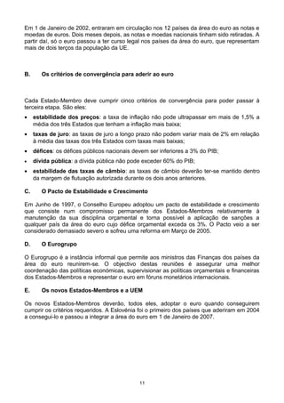 Em 1 de Janeiro de 2002, entraram em circulação nos 12 países da área do euro as notas e
moedas de euros. Dois meses depois, as notas e moedas nacionais tinham sido retiradas. A
partir daí, só o euro passou a ter curso legal nos países da área do euro, que representam
mais de dois terços da população da UE.
B. Os critérios de convergência para aderir ao euro
Cada Estado-Membro deve cumprir cinco critérios de convergência para poder passar à
terceira etapa. São eles:
• estabilidade dos preços: a taxa de inflação não pode ultrapassar em mais de 1,5% a
média dos três Estados que tenham a inflação mais baixa;
• taxas de juro: as taxas de juro a longo prazo não podem variar mais de 2% em relação
à média das taxas dos três Estados com taxas mais baixas;
• défices: os défices públicos nacionais devem ser inferiores a 3% do PIB;
• dívida pública: a dívida pública não pode exceder 60% do PIB;
• estabilidade das taxas de câmbio: as taxas de câmbio deverão ter-se mantido dentro
da margem de flutuação autorizada durante os dois anos anteriores.
C. O Pacto de Estabilidade e Crescimento
Em Junho de 1997, o Conselho Europeu adoptou um pacto de estabilidade e crescimento
que consiste num compromisso permanente dos Estados-Membros relativamente à
manutenção da sua disciplina orçamental e torna possível a aplicação de sanções a
qualquer país da área do euro cujo défice orçamental exceda os 3%. O Pacto veio a ser
considerado demasiado severo e sofreu uma reforma em Março de 2005.
D. O Eurogrupo
O Eurogrupo é a instância informal que permite aos ministros das Finanças dos países da
área do euro reunirem-se. O objectivo destas reuniões é assegurar uma melhor
coordenação das políticas económicas, supervisionar as políticas orçamentais e financeiras
dos Estados-Membros e representar o euro em fóruns monetários internacionais.
E. Os novos Estados-Membros e a UEM
Os novos Estados-Membros deverão, todos eles, adoptar o euro quando conseguirem
cumprir os critérios requeridos. A Eslovénia foi o primeiro dos países que aderiram em 2004
a consegui-lo e passou a integrar a área do euro em 1 de Janeiro de 2007.
11
 