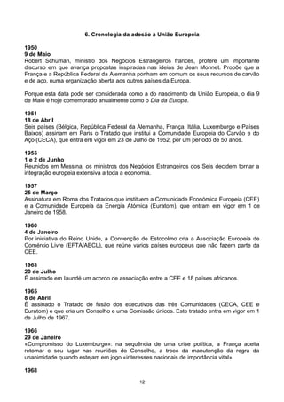 6. Cronologia da adesão à União Europeia
1950
9 de Maio
Robert Schuman, ministro dos Negócios Estrangeiros francês, profere um importante
discurso em que avança propostas inspiradas nas ideias de Jean Monnet. Propõe que a
França e a República Federal da Alemanha ponham em comum os seus recursos de carvão
e de aço, numa organização aberta aos outros países da Europa.
Porque esta data pode ser considerada como a do nascimento da União Europeia, o dia 9
de Maio é hoje comemorado anualmente como o Dia da Europa.
1951
18 de Abril
Seis países (Bélgica, República Federal da Alemanha, França, Itália, Luxemburgo e Países
Baixos) assinam em Paris o Tratado que institui a Comunidade Europeia do Carvão e do
Aço (CECA), que entra em vigor em 23 de Julho de 1952, por um período de 50 anos.
1955
1 e 2 de Junho
Reunidos em Messina, os ministros dos Negócios Estrangeiros dos Seis decidem tornar a
integração europeia extensiva a toda a economia.
1957
25 de Março
Assinatura em Roma dos Tratados que instituem a Comunidade Económica Europeia (CEE)
e a Comunidade Europeia da Energia Atómica (Euratom), que entram em vigor em 1 de
Janeiro de 1958.
1960
4 de Janeiro
Por iniciativa do Reino Unido, a Convenção de Estocolmo cria a Associação Europeia de
Comércio Livre (EFTA/AECL), que reúne vários países europeus que não fazem parte da
CEE.
1963
20 de Julho
É assinado em Iaundé um acordo de associação entre a CEE e 18 países africanos.
1965
8 de Abril
É assinado o Tratado de fusão dos executivos das três Comunidades (CECA, CEE e
Euratom) e que cria um Conselho e uma Comissão únicos. Este tratado entra em vigor em 1
de Julho de 1967.
1966
29 de Janeiro
«Compromisso do Luxemburgo»: na sequência de uma crise política, a França aceita
retomar o seu lugar nas reuniões do Conselho, a troco da manutenção da regra da
unanimidade quando estejam em jogo «interesses nacionais de importância vital».
1968
12
 
