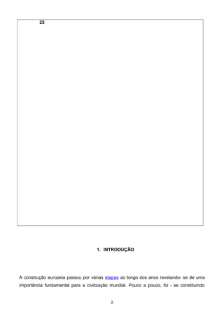 25
1. INTRODUÇÃO
A construção europeia passou por várias etapas ao longo dos anos revelando- se de uma
importância fundamental para a civilização mundial. Pouco a pouco, foi - se constituindo
2
 