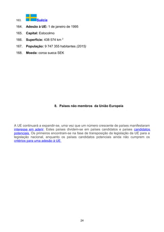 163. Suécia
164. Adesão à UE: 1 de janeiro de 1995
165. Capital: Estocolmo
166. Superfície: 438 574 km 2
167. População: 9 747 355 habitantes (2015)
168. Moeda: coroa sueca SEK
8. Países não membros da União Europeia
A UE continuará a expandir-se, uma vez que um número crescente de países manifestaram
interesse em aderir. Estes países dividem-se em países candidatos e países candidatos
potenciais. Os primeiros encontram-se na fase de transposição da legislação da UE para a
legislação nacional, enquanto os países candidatos potenciais ainda não cumprem os
critérios para uma adesão à UE.
24
 