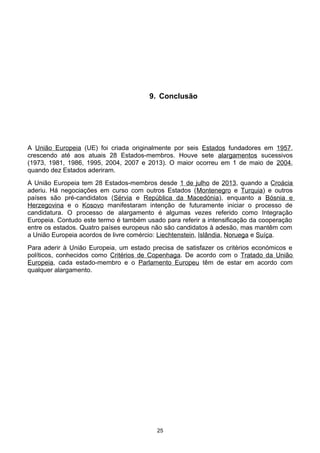 9. Conclusão
A União Europeia (UE) foi criada originalmente por seis Estados fundadores em 1957,
crescendo até aos atuais 28 Estados-membros. Houve sete alargamentos sucessivos
(1973, 1981, 1986, 1995, 2004, 2007 e 2013). O maior ocorreu em 1 de maio de 2004,
quando dez Estados aderiram.
A União Europeia tem 28 Estados-membros desde 1 de julho de 2013, quando a Croácia
aderiu. Há negociações em curso com outros Estados (Montenegro e Turquia) e outros
países são pré-candidatos (Sérvia e República da Macedónia), enquanto a Bósnia e
Herzegovina e o Kosovo manifestaram intenção de futuramente iniciar o processo de
candidatura. O processo de alargamento é algumas vezes referido como Integração
Europeia. Contudo este termo é também usado para referir a intensificação da cooperação
entre os estados. Quatro países europeus não são candidatos à adesão, mas mantêm com
a União Europeia acordos de livre comércio: Liechtenstein, Islândia, Noruega e Suíça.
Para aderir à União Europeia, um estado precisa de satisfazer os critérios económicos e
políticos, conhecidos como Critérios de Copenhaga. De acordo com o Tratado da União
Europeia, cada estado-membro e o Parlamento Europeu têm de estar em acordo com
qualquer alargamento.
25
 