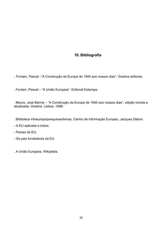 10. Bibliografia
. Fontain, Pascal –“A Construção da Europa de 1945 aos nossos dias”, Gradiva editores;
. Fontain, Pascal – “A União Europeia”, Editorial Estampa;
. Moura, José Barros – “A Construção da Europa de 1945 aos nossos dias”, edição revista e
atualizada, Gradiva. Lisboa. 1998;
. Biblioteca infoeuropa/pesquisas/temas, Centro de Informação Europeu, Jacques Delors:
- A EU aplicada a todos;
- Países da EU;
- Os pais fundadores da EU.
. A União Europeia, Wikipédia.
26
 