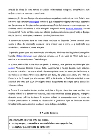 através da união de uma família de países democráticos europeus, empenhados num
projeto comum de paz e de prosperidade.
A construção de uma Europa não visava abafar os poderes nacionais de cada Estado mas
sim levá - los a criarem instituições comuns a que pudessem delegar parte da sua soberania
por forma a que as decisões sobre questões específicas de interesse comum pudessem ser
tomadas democraticamente a nível europeu, integrando estes Estados membros a nível
internacional. Neste sentido, numa das etapas fundamentais da sua construção, a Europa
dispõe de cinco instituições, cada uma com funções específicas.
A construção europeia teve as suas raízes históricas na Segunda Guerra Mundial, onde
surgiu a ideia de integração europeia para impedir que a morte e a destruição que
assolaram o mundo se voltasse a repetir.
O primeiro passo para esta construção foi dado pelo Ministros dos Negócios Estrangeiros
francês, Robert Schuman, num discurso efetuado em 9 de Maio de 1950, data que é
celebrada anualmente como Dia da Europa.
A Europa, constituída numa união de povos, é formada, num primeiro momento por seis
países: Alemanha, Bélgica, França, Itália, Luxemburgo e Países Baixos. Num segundo
momento, procedeu - se a uma adesão de novos países como, por exemplo, da Dinamarca,
da Irlanda e do Reino Unido que aderiram em 1973, da Grécia que aderiu em 1981, da
Espanha e de Portugal que aderiram em 1986 e da Áustria, da Finlândia e da Suécia que
aderiram em 1995. Em 2004 teve lugar o maior alargamento de sempre com a adesão de
10 novos países.
A Europa é um continente com muitas tradições e línguas diferentes, mas também com
valores comuns e a construção europeia, nas suas diferentes etapas, procurou reforçar e
defender esses valores. A chave do sucesso estava na cooperação entre os povos da
Europa, promovendo a unidade na diversidade e garantindo que as decisões fossem
tomadas tanto quanto possível tendo em conta todos os cidadãos.
2. A União Europeia
No século XXI, a Europa tinha por missão:
• assegurar paz, prosperidade e estabilidade às suas populações;
• consolidar a reunificação do continente;
3
 