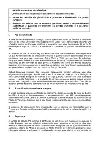 • garantir a segurança dos cidadãos;
• promover um desenvolvimento económico e social equilibrado;
• vencer os desafios da globalização e preservar a diversidade dos povos
europeus;
• fomentar os valores que os europeus partilham, como o desenvolvimento
sustentável, a qualidade do ambiente, os direitos humanos e a economia
social de mercado.
I. Paz e estabilidade
A ideia de uma Europa unida começou por ser apenas um sonho de filósofos e visionários
antes de se tornar um verdadeiro projecto político. Victor Hugo, por exemplo, imaginou uns
«Estados Unidos da Europa» pacíficos e inspirados num ideal humanitário. O sonho foi
desfeito pelos trágicos conflitos que assolaram o continente na primeira metade do século
XX.
No entanto, foi das cinzas da Segunda Guerra Mundial que nasceu uma nova esperança.
Os que haviam resistido ao totalitarismo durante a guerra estavam determinados em criar
condições para uma paz duradoura. Entre 1945 e 1950, um punhado de estadistas
corajosos, como Robert Schuman, Konrad Adenauer, Alcide de Gasperi e Winston Churchill,
empenhou-se em persuadir os seus povos a iniciarem uma nova era. Novas estruturas,
baseadas em interesses comuns e assentes em tratados que garantissem o primado da lei
e a igualdade das nações, iriam ser criadas na Europa Ocidental.
Robert Schuman (ministro dos Negócios Estrangeiros francês) retomou uma ideia
originalmente lançada por Jean Monnet e, em 9 de Maio de 1950, propôs a fundação de
uma Comunidade Europeia do Carvão e do Aço (CECA). Colocar sob uma autoridade
comum — a Alta Autoridade — a produção de carvão e de aço de países outrora inimigos
era um acto pragmático, mas simultaneamente de elevado valor simbólico. Com ele, as
matérias-primas da guerra transformavam-se em instrumentos de reconciliação e de paz.
II. A reunificação do continente europeu
A União Europeia apoiou a unificação da Alemanha, depois da queda do muro de Berlim,
em 1989. A seguir ao desmoronamento do «império» soviético, em 1991, os antigos países
comunistas da Europa Central e Oriental, submetidos durante décadas ao autoritarismo do
Pacto de Varsóvia, decidiram que o seu futuro residia na família das nações democráticas
europeias.
O processo do alargamento tem prosseguido, com a abertura de negociações com a
Turquia e a Croácia em Outubro de 2005 e a candidatura de vários países da região dos
Balcãs.
III. Segurança
A Europa do século XXI continua a confrontar-se com riscos em matéria de segurança. A
União Europeia tem de trabalhar activamente para preservar a segurança dos seus
membros. Deve trabalhar de forma construtiva com as regiões com as quais tem fronteiras:
os Balcãs, o Norte de África, o Cáucaso e o Médio Oriente. Deve também proteger os seus
interesses militares e estratégicos, colaborando com os seus aliados — em especial no
4
 