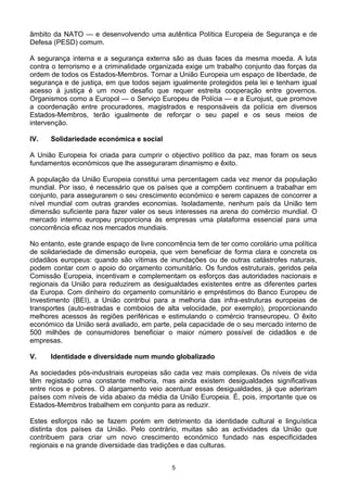 âmbito da NATO — e desenvolvendo uma autêntica Política Europeia de Segurança e de
Defesa (PESD) comum.
A segurança interna e a segurança externa são as duas faces da mesma moeda. A luta
contra o terrorismo e a criminalidade organizada exige um trabalho conjunto das forças da
ordem de todos os Estados-Membros. Tornar a União Europeia um espaço de liberdade, de
segurança e de justiça, em que todos sejam igualmente protegidos pela lei e tenham igual
acesso à justiça é um novo desafio que requer estreita cooperação entre governos.
Organismos como a Europol — o Serviço Europeu de Polícia — e a Eurojust, que promove
a coordenação entre procuradores, magistrados e responsáveis da polícia em diversos
Estados-Membros, terão igualmente de reforçar o seu papel e os seus meios de
intervenção.
IV. Solidariedade económica e social
A União Europeia foi criada para cumprir o objectivo político da paz, mas foram os seus
fundamentos económicos que lhe asseguraram dinamismo e êxito.
A população da União Europeia constitui uma percentagem cada vez menor da população
mundial. Por isso, é necessário que os países que a compõem continuem a trabalhar em
conjunto, para assegurarem o seu crescimento económico e serem capazes de concorrer a
nível mundial com outras grandes economias. Isoladamente, nenhum país da União tem
dimensão suficiente para fazer valer os seus interesses na arena do comércio mundial. O
mercado interno europeu proporciona às empresas uma plataforma essencial para uma
concorrência eficaz nos mercados mundiais.
No entanto, este grande espaço de livre concorrência tem de ter como corolário uma política
de solidariedade de dimensão europeia, que vem beneficiar de forma clara e concreta os
cidadãos europeus: quando são vítimas de inundações ou de outras catástrofes naturais,
podem contar com o apoio do orçamento comunitário. Os fundos estruturais, geridos pela
Comissão Europeia, incentivam e complementam os esforços das autoridades nacionais e
regionais da União para reduzirem as desigualdades existentes entre as diferentes partes
da Europa. Com dinheiro do orçamento comunitário e empréstimos do Banco Europeu de
Investimento (BEI), a União contribui para a melhoria das infra-estruturas europeias de
transportes (auto-estradas e comboios de alta velocidade, por exemplo), proporcionando
melhores acessos às regiões periféricas e estimulando o comércio transeuropeu. O êxito
económico da União será avaliado, em parte, pela capacidade de o seu mercado interno de
500 milhões de consumidores beneficiar o maior número possível de cidadãos e de
empresas.
V. Identidade e diversidade num mundo globalizado
As sociedades pós-industriais europeias são cada vez mais complexas. Os níveis de vida
têm registado uma constante melhoria, mas ainda existem desigualdades significativas
entre ricos e pobres. O alargamento veio acentuar essas desigualdades, já que aderiram
países com níveis de vida abaixo da média da União Europeia. É, pois, importante que os
Estados-Membros trabalhem em conjunto para as reduzir.
Estes esforços não se fazem porém em detrimento da identidade cultural e linguística
distinta dos países da União. Pelo contrário, muitas são as actividades da União que
contribuem para criar um novo crescimento económico fundado nas especificidades
regionais e na grande diversidade das tradições e das culturas.
5
 
