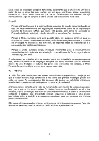 Meio século de integração europeia demonstrou claramente que a União como um todo é
maior do que a soma das suas partes: tem um peso económico, social, tecnológico,
comercial e político muito maior do que se os Estados-Membros tivessem de agir
individualmente. Agir em conjunto e falar a uma só voz constitui uma mais-valia.
Porquê?
• Porque a União Europeia é a maior potência comercial do mundo, desempenhando por
isso um papel determinante em negociações internacionais como as da Organização
Mundial do Comércio (OMC), que reúne 149 países, bem como na aplicação do
Protocolo de Quioto, relativo à poluição atmosférica e às alterações climáticas.
• Porque a União Europeia toma uma posição clara em questões sensíveis para os
cidadãos — como a protecção do ambiente, as fontes de energia renováveis, o princípio
da precaução na segurança dos alimentos, os aspectos éticos da biotecnologia e a
preservação das espécies ameaçadas.
• Porque a União Europeia lançou iniciativas importantes para o desenvolvimento
sustentável de todo o planeta, em articulação com a «Cimeira da Terra» organizada em
Joanesburgo, em 2002.
O velho adágio «a união faz a força» mantém toda a sua actualidade para os europeus de
hoje, embora o processo de integração europeia não tenha acabado com os diferentes
modos de vida, tradições e culturas dos povos nele envolvidos. Na verdade, a União
Europeia faz da diversidade um dos seus valores essenciais.
VI. Valores
A União Europeia deseja promover valores humanitários e progressistas, deseja garantir
que a espécie humana seja beneficiária e não vítima das grandes mudanças globais que
estão em curso. As necessidades das pessoas não podem ser satisfeitas meramente
através das forças do mercado ou impostas por uma acção unilateral.
A União defende, portanto, uma visão da humanidade e um modelo de sociedade apoiados
pela grande maioria dos seus cidadãos. Os direitos humanos, a solidariedade social, a livre
iniciativa, a justa distribuição dos frutos do crescimento económico, o direito a um ambiente
protegido, o respeito pela diversidade cultural, linguística e religiosa e uma síntese
harmoniosa entre a tradição e o progresso constituem para os europeus um precioso
património de valores.
São esses valores que podem criar um sentimento de parentesco entre europeus. Para citar
apenas um exemplo, todos os países da União aboliram a pena de morte.
6
 