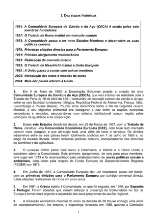 3. Dez etapas históricas
1951: A Comunidade Europeia do Carvão e do Aço (CECA) é criada pelos seis
membros fundadores
1957: O Tratado de Roma institui um mercado comum
1973: A Comunidade passa a ter nove Estados-Membros e desenvolve as suas
políticas comuns
1979: Primeiras eleições directas para o Parlamento Europeu
1981: Primeiro alargamento mediterrânico
1993: Realização do mercado interno
1993: O Tratado de Maastricht institui a União Europeia
1995 : A União passa a contar com quinze membros
2002: Introdução das notas e moedas de euros
2004: Mais dez países aderem à União
1. Em 9 de Maio de 1950, a Declaração Schuman propôs a criação de uma
Comunidade Europeia do Carvão e do Aço (CECA), que veio a tornar-se realidade com o
Tratado de Paris de 18 de Abril de 1951, instituindo um mercado comum do carvão e do aço
entre os seis Estados fundadores (Bélgica, República Federal da Alemanha, França, Itália,
Luxemburgo e Países Baixos). Poucos anos decorridos sobre o fim da Segunda Guerra
Mundial, o seu objectivo primordial era assegurar a paz entre as nações europeias
vencedoras e vencidas, associando-as num sistema institucional comum regido pelos
princípios da igualdade e da cooperação.
2. Esses seis Estados decidiram depois, em 25 de Março de 1957, com o Tratado de
Roma, construir uma Comunidade Económica Europeia (CEE), com base num mercado
comum mais alargado e que abrangia toda uma série de bens e serviços. Os direitos
aduaneiros entre os seis países foram totalmente abolidos em 1 de Julho de 1968 e, ao
longo da mesma década, foram definidas políticas comuns, nomeadamente nos domínios
do comércio e da agricultura.
3. O sucesso obtido pelos Seis levou a Dinamarca, a Irlanda e o Reino Unido a
decidirem aderir à Comunidade. Este primeiro alargamento, de seis para nove membros,
teve lugar em 1973 e foi acompanhado pelo estabelecimento de novas políticas sociais e
ambientais, bem como pela criação do Fundo Europeu de Desenvolvimento Regional
(FEDER) em 1975.
4. Em Junho de 1979, a Comunidade Europeia deu um importante passo em frente,
com as primeiras eleições para o Parlamento Europeu por sufrágio universal directo.
Estas eleições realizam-se de cinco em cinco anos.
5. Em 1981, a Grécia aderiu à Comunidade, no que foi seguida, em 1986, por Espanha
e Portugal. Foram adesões que vieram reforçar a presença da Comunidade no Sul da
Europa e tornar mais urgente a expansão dos seus programas de auxílio regional.
6. A recessão económica mundial do início da década de 80 trouxe consigo uma onda
de «europessimismo». No entanto, a esperança renasceu em 1985, quando a Comissão
7
 