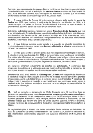 Europeia, sob a presidência de Jacques Delors, publicou um livro branco que estabelecia
um calendário para concluir a realização do mercado interno europeu até 1 de Janeiro de
1993. Este ambicioso objectivo ficou consagrado no Acto Único Europeu, que foi assinado
em Fevereiro de 1986 e entrou em vigor em 1 de Julho de 1987.
7. O mapa político da Europa foi profundamente alterado pela queda do muro de
Berlim, em 1989, que conduziu à unificação da Alemanha, em Outubro de 1990, e à
democratização dos países da Europa Central e Oriental, libertados da tutela soviética. A
própria União Soviética deixou de existir em Dezembro de 1991.
Entretanto, os Estados-Membros negociavam o novo Tratado da União Europeia, que veio
a ser adoptado pelo Conselho Europeu, constituído pelos chefes de Estado e de Governo,
em Maastricht, em Dezembro de 1991 e entrou em vigor em 1 de Novembro de 1993.
Acrescentando domínios de cooperação intergovernamental às estruturas comunitárias
existentes, este tratado criou a União Europeia (UE).
8. A nova dinâmica europeia assim gerada e a evolução da situação geopolítica do
continente levaram três novos países — a Áustria, a Finlândia e a Suécia — a aderirem à
UE em 1 de Janeiro de 1995.
9. É então que a União se prepara para a sua mais espectacular realização de sempre,
a criação de uma moeda única. Em 1999, o euro começou a ser usado para transacções
financeiras (não efectuadas em numerário) e só três anos mais tarde as notas e as moedas
de euros entraram em circulação nos 12 países da «área do euro». O euro assume agora o
estatuto de grande moeda mundial para pagamentos e reservas, ao lado do dólar.
Os europeus enfrentam actualmente os desafios da globalização. A aceleração dos
progressos tecnológicos e a utilização cada vez maior da Internet estão a transformar as
economias, embora comportem também problemas sociais e culturais.
Em Março de 2000, a UE adoptou a «Estratégia de Lisboa» com o objectivo de modernizar
a economia europeia e torná-la apta a concorrer no mercado mundial com outros grandes
protagonistas, como os Estados Unidos e os novos países industrializados. A Estratégia de
Lisboa inclui o incentivo à inovação e ao investimento nas empresas, assim como a
modernização dos sistemas educativos europeus para os adequar às necessidades da
sociedade da informação.
10. Mal se concluíra o alargamento da União Europeia para 15 membros, logo se
iniciaram os preparativos para novo alargamento de uma envergadura sem precedentes.
Em meados da década de 90, começaram a bater à porta da UE os antigos países do bloco
soviético (Bulgária, República Checa, Hungria, Polónia, Roménia e Eslováquia), os três
Estados bálticos que haviam feito parte da União Soviética (Estónia, Letónia e Lituânia),
uma das repúblicas da antiga Jugoslávia (Eslovénia) e dois países mediterrânicos (Chipre e
Malta).
As negociações para a adesão dos países candidatos foram iniciadas em Dezembro de
1997 e a Europa dos 25 tornou-se realidade em 1 de Maio de 2004, quando a adesão de 10
dos 12 candidatos se concretizou. Seguiram-se a Bulgária e a Roménia, em 1 de Janeiro de
2007.
8
 