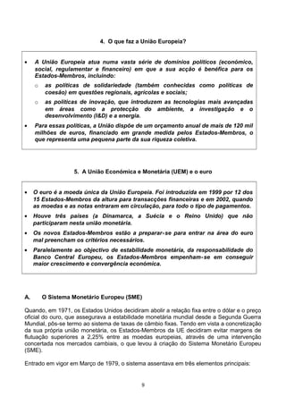 4. O que faz a União Europeia?
• A União Europeia atua numa vasta série de domínios políticos (económico,
social, regulamentar e financeiro) em que a sua acção é benéfica para os
Estados-Membros, incluindo:
o as políticas de solidariedade (também conhecidas como políticas de
coesão) em questões regionais, agrícolas e sociais;
o as políticas de inovação, que introduzem as tecnologias mais avançadas
em áreas como a protecção do ambiente, a investigação e o
desenvolvimento (I&D) e a energia.
• Para essas políticas, a União dispõe de um orçamento anual de mais de 120 mil
milhões de euros, financiado em grande medida pelos Estados-Membros, o
que representa uma pequena parte da sua riqueza coletiva.
5. A União Económica e Monetária (UEM) e o euro
• O euro é a moeda única da União Europeia. Foi introduzida em 1999 por 12 dos
15 Estados-Membros da altura para transacções financeiras e em 2002, quando
as moedas e as notas entraram em circulação, para todo o tipo de pagamentos.
• Houve três países (a Dinamarca, a Suécia e o Reino Unido) que não
participaram nesta união monetária.
• Os novos Estados-Membros estão a preparar-se para entrar na área do euro
mal preencham os critérios necessários.
• Paralelamente ao objectivo de estabilidade monetária, da responsabilidade do
Banco Central Europeu, os Estados-Membros empenham-se em conseguir
maior crescimento e convergência económica.
A. O Sistema Monetário Europeu (SME)
Quando, em 1971, os Estados Unidos decidiram abolir a relação fixa entre o dólar e o preço
oficial do ouro, que assegurava a estabilidade monetária mundial desde a Segunda Guerra
Mundial, pôs-se termo ao sistema de taxas de câmbio fixas. Tendo em vista a concretização
da sua própria união monetária, os Estados-Membros da UE decidiram evitar margens de
flutuação superiores a 2,25% entre as moedas europeias, através de uma intervenção
concertada nos mercados cambiais, o que levou à criação do Sistema Monetário Europeu
(SME).
Entrado em vigor em Março de 1979, o sistema assentava em três elementos principais:
9
 