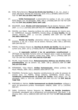 11 
26. DIAS, Maria Berenice. Manual de direito das famílias. 6. ed., rev., atual. e 
ampl. São Paulo: Revista dos Tribunais, 2010. 672 p. [876891] SEN STJ STM 
TCD TST STF 342.16 D541 MDF 6.ED. 
27. ______. União homossexual: o preconceito & a justiça. 3. ed., rev. e atual. 
Porto Alegre: Livr. do Advogado, 2006. 184 p. [741568] SEN STJ TJD TST CAM 
MJU PGR STF 342.162842 D541 UHP 3.ED. 
28. DOLINGER, Jacob. Direito civil internacional. Rio de Janeiro: Renovar, 1997- 
2007. v.1 e v.2. [167326] SEN CAM MJU STJ TJD STF 342.3821 D664 DCI 
29. FACHIN, Luiz Edson. Aspectos jurídicos da união de pessoas do mesmo sexo. 
In: COMMAILLE, Jacques; BARRETO, Vicente (Org.). A nova família. Rio de 
Janeiro: Renovar, 1997. p. 113-126. [208859] SEN CAM STJ TJD STF 
342.3821 D664 DCI 
30. ______. Direito de família: elementos críticos à luz do novo Código Civil 
brasileiro. 2. ed. rev. e atual. Rio de Janeiro: Renovar, 2003. 366 p. [687105] 
SEN CAM PGR STJ 
31. FARIAS, Cristiano Chaves de. Escritos de direito de família. Rio de Janeiro: 
Lumen Juris, 2007. 237 p. [775668] SEN STJ TJD STF 342.16 F224 EDF 
32. ______. A separação judicial à luz do garantismo constitucional: a 
afirmação da dignidade humana como um réquiem para a culpa na dissolução 
do casamento. Rio de Janeiro: Lumen Juris, 2006. 167 p. [744552] SEN STJ 
TCD TJD CAM MJU PGR STF 342.162731 F224 SEJ 
33. FELIPE, Jorge Franklin Alves. Relacionamentos afetivos nos direitos civil e 
previdenciário. Rio de Janeiro: GZ, 2009. 198 p. [855514] SEN STJ STF 
342.16 F315 RAD 
34. FERNANDES, Taísa Ribeiro. Uniões homossexuais: efeitos jurídicos. São 
Paulo: Método, 2004. 192 p. [690287] SEN CAM STJ TJD 
35. FIGUERAS, Fernanda Louro. Aspectos constitucionais da união de pessoas do 
mesmo sexo. In: PORTO, Sérgio Gilberto; USTÁRROZ, Daniel (Org.). 
Tendências constitucionais no direito de família. Porto Alegre: Livr. do 
Advogado, 2003, p. 103-116. [682548] SEN CAM TCU STJ TJD STF 342.16 
T266 TCD 
36. FONTANELLA, Patrícia. União homossexual no direito brasileiro: enfoque a 
partir do garantismo jurídico. Florianópolis: OAB/SC, 2006. 127 p. [763594] 
SEN STJ 
37. GAMA, Guilherme Calmon Nogueira da. Direito de família brasileiro: 
introdução, abordagem sob a perspectiva civil-constitucional. São Paulo: J. de 
Oliveira, 2001. 252 p. [588534] SEN CAM MJU STJ TCD TJD STF 342.16 G184 
DFB 
 