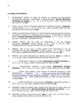 16 
2. Artigos de Periódicos 
1. ALDROVANDI, Andréa. O direito de família no contexto de organizações 
socioafetivas: dinâmica, instabilidade e polifamiliaridade. Revista Brasileira 
de Direito de Família, v. 7, n. 34, p. 5-30, fev./mar., 2006. [754579] CAM 
MJU PGR STJ TJD STF 
2. ALVES, Léo da Silva. O Programa Nacional de Direitos Humanos. Consulex: 
revista jurídica, v. 6, n. 131, p. 10-15, jun., 2002. [631296] SEN CAM AGU 
CLD PGR STJ STM TCD TJD TST STF 
3. ALVES, Leonardo Barreto Moreira. O reconhecimento legal do conceito moderno 
de família: o artigo 5º, II, parágrafo único, da lei n° 11.340/2006, Lei Maria da 
Penha. Revista Brasileira de Direito de Família, v. 8, n. 39, p. 131-163, 
dez./jan., 2006/2007. [781268] MJU STJ 
4. AMARAL JÚNIOR, José Levi Mello do. Repensando o rito das medidas 
provisórias. Consulex: revista jurídica, v. 9, n. 205, p. 59, jul., 2005. 
[736890] SEN CLD MJU PGR STJ STM TCD TJD TST STF 
5. AMARAL, Lídia M. de Lima. A união estável entre estrangeiros à luz da 
legislação de imigração. Consulex: revista jurídica, v. 7, n. 149, p. 36-38, 
mar., 2003. [653804] SEN CAM CLD PGR STJ STM TCD TJD TST STF 
6. AMARAL, Sylvia Maria Mendonça do. Bandeira do arco-íris. Isto é, n. 1802, p. 
7-11, 21 abr., 2004. [687683] SEN CAM CLD MJU MTE PRO STJ 
7. ______. Casamentos, divórcios e uniões. Informativo Jurídico Consulex, v. 
21, n. 3, p. 14, 22 jan., 2006. [778312] CAM CLD SEN STJ STF 
8. ______. Homossexuais: resposta a uma causa. Informativo Jurídico 
Consulex, v. 20, n. 36, p. 13, 11 set., 2006. [771941] SEN CAM CLD STJ STF 
9. ______. Quanto mais pedidos, mais chances de decisões favoráveis: causa 
homossexual. Disponível em: <http://www.conjur.com.br/2006-ago- 
06/quanto_pedidos_chances_decisoes_favoraveis>. Acesso em: 3 maio 2011. 
3 maio 2011. 9 dez. 2010. Disponível também na Pasta do Poder Judiciário. 
[772236] STF 
10. ______. União homoafetiva, a luta continua. Consulex: informativo jurídico, v. 
21, n. 16, p. 11, abr. 2007. [783203] CAM CLD SEN STJ STF 
11. ANDRADE, Diogo de Calasans Melo. Adoção entre pessoas do mesmo sexo e os 
princípios constitucionais. Revista Brasileira de Direito de Família, v. 7, n. 
30, p. 99-123, jun./jul., 2005. [735947] SEN MJU PGR STJ TJD 
12. ANTUNES, Camila. A força do arco-íris. Veja, v. 36, n. 25, p. 72-81, 25 jun., 
2003. [658402] SEN CAM CLD TCU MTE PRO STJ TJD 
 