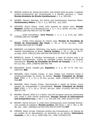 17 
13. ARAÚJO, António de. Saindo do armário, mas (ainda) atrás da porta: o estatuto 
jurídico-constitucional dos homossexuais e a decisão Lawrence v. Texas. 
Revista Brasileira de Direito Constitucional, n. 3, p. 589-628, 
14. ASHBEE, Edward. Marriage, the Family and Contemporary American Politcs. 
Parliamentary Affairs. v. 54, n. 3, p. 509-525, July, 2001. 
15. AZEVEDO, Alvaro Villaça. União entre pessoas do mesmo sexo. Revista 
Magister: direito civil e processual civil, v. 3, n. 15, p. 68-86, nov./dez., 2006. 
[778951] SEN MJU PGR STJ TJD TST STF 
16. ______. União homoafetiva. Juris Plenum, v. 1, n. 1, p. 9-12, jan. 2005. 
[739183] SEN STJ TJD STF 
17. ______. Uniões entre pessoas do mesmo sexo. Revista da Faculdade de 
Direito da Universidade São Paulo, n. 94, p. 13-31, jan./dez., 1999. 
[574866] SEN CAM STJ TJD STF 
18. BARROSO, Luís Roberto. Diferentes, mas iguais: o reconhecimento jurídico das 
relações homoafetivas no Brasil. Ciência Jurídica, v. 24, n. 154, p. 46-77, 
jul./ago. 2010. [788123] AGU CAM MJU PGR SEN STJ TCD TJD TST STF 
19. BORRILLO, Daniel. O indivíduo homossexual, o casal de mesmo sexo e as 
famílias homoparentais: análise da realidade jurídica francesa no contexto 
internacional. Revista da Faculdade de Direito de Campos, v. 6, n. 7, p. 
63-112, dez., 2005. [768076] SEN MJU TST 
20. BOULERICE, André. Cidadão gay. República, n. 5, p. 49, 71-73, 104, nov. 
[587274] SEN 
21. BRAUNER, Maria Claúdia Crespo. O novo Código Civil brasileiro frente à 
constitucionalização do direito de família. Revista Trimestral de Direito 
Civil: RTDC, v. 7, n. 27, p. 81-101, jul./set., 2006. [780832] SEN CAM MJU 
PGR STF 
22. BRAUNER, Maria Claudia Crespo. Reinventando o direito de família: novos 
espaços de conjugalidade e parentalidade. Revista Trimestral de Direito 
Civil: RTDC, v. 5, n. 18, p. 79-107, abr./jun. 2004. [712203] CAM MJU PGR 
SEN STJ TJD 
23. BRUMBY, Edward. What is in a Name: why the European same-sex partnership 
acts create a valid marital relationship. Georgia Journal of International 
and Comparative Law, v. 28, n. 1, p. 145-169, Fall, 1999. [631571] CAM 
24. BRUNET, Karina Schurch. A união entre homossexuais como entidade familiar: 
uma questão de cidadania. Revista Jurídica, São Paulo, v. 48, n. 281, p. 80- 
88, mar., 2001. [595280] CLD MJU MTE PGR STJ STM TCD STF 
25. CÂMARA, Edson Arruda. Pretensos direitos dos homossexuais e as falacias de 
um projeto de lei absurdissimo, ex ignorantia ou ex lascívia. Informativo 
Consulex, v. 10, n. 42, p. 1058-1056, out., 1996. [535542] CLD 
 