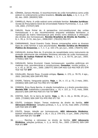 18 
26. CÂMARA, Zamara Mendes. O reconhecimento da união homoafetiva como união 
estável no ordenamento jurídico brasileiro. Direito em Ação, v. 6, n. 2, p. 77- 
82, dez. 2005. [802855] SEN 
27. CAMPELLO, Maria. A união estável como entidade familiar. Estudos Jurídicos: 
revista da Procuradoria Geral da Universidade Federal Fluminense, n. 2, p. 129- 
139, 2004. [737437] SEN 
28. CARLOS, Paula Pinhal de. A perspectiva civil-constitucional das uniões 
homossexuais e o seu reconhecimento enquanto entidades familiares: a 
reprodução da matriz heterossexual pelo direito como obstáculo à efetivação 
dos direitos dos homossexuais. Revista Brasileira de Direito de Família, v. 
8, n. 39, p. 31-51, dez./jun., 2006/2007. [781255] MJU STJ 
29. CARRAMANHO, David Evandro Costa. Breves comparações entre os diversos 
tipos de união familiar e suas peculiaridades. Revista Jurídica do Ministério 
Público do Amazonas, v. 7, n. 7, p. 165-179, jan./jun., 2006. [782075] SEN 
30. CARVALHO, Andrea Melo de. O princípio da razoabilidade como instrumento de 
proteção patrimonial das entidades familiares advindas da união homossexual. 
Revista da Justiça Federal no Piauí, v. 2, n. 1, p. 65-75, jan./jul., 2005. 
[770361] SEN TJD 
31. CARVALHO, Selma Drumond. Casais homossexuais: questões polêmicas em 
matérias civis, previdenciárias e constitucionais. Consulex: revista jurídica, v. 
4, n. 47, p. 26-33, nov., 2000. [586777] SEN CAM AGU CLD MJU PGR STJ STM 
TCD TJD TST STF 
32. CAVALLARI, Marcelo Musa. Cruzada antigay. Época, n. 272, p. 78-79, 4 ago., 
2003. [662186] SEN CAM MTE PRO 
33. CHIARI, Tatiana. Vanguarda gaúcha. Veja, v. 34, n. 17, p. 73, 2 maio, 2001. 
[593842] SEN CAM CLD TCU PRO STJ TJD STF 
34. CORREIA, Érica Paula Barcha. A relação homoafetiva e o direito previdenciário. 
Revista IOB: trabalhista e previdenciária, v. 19, n. 227, p. 7-13, maio, 2008. 
[822167] SEN CAM MJU PGR STJ TJD TST STF 
35. COSTAS, Ruth. En la tierra de bambi. Veja, v. 38, n. 26, p. 94-96, 29 jun., 
2005. [733083] SEN CAM TCU MTE PRO STJ TJD 
36. COUTO, Lindajara Ostjen. Temas modernos de direito de família. ADV 
Advocacia Dinâmica: seleções jurídicas, n. 5, p. 12-16, maio 2005. [733546] 
CAM PGR SEN STJ STF 
37. COUTO, Sergio. Adoção por homossexuais. ADV Advocacia Dinâmica: 
boletim informativo semanal, v. 26, n. 23, p. 376-373, 11 jun., 2006. [762742] 
SEN CAM PGR STJ TJD STF 
38. ______. Marchas e retrocesso no direito de família. ADV Advocacia 
Dinâmica: seleções jurídicas, n. 2, p. 44-52, fev., 2005. [728435] SEN CAM 
PGR STJ STF 
 