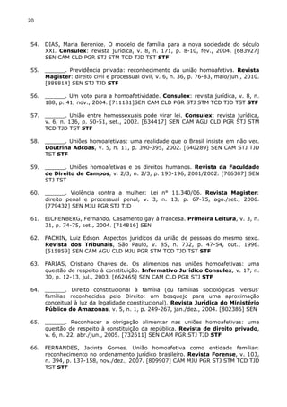 20 
54. DIAS, Maria Berenice. O modelo de família para a nova sociedade do século 
XXI. Consulex: revista jurídica, v. 8, n. 171, p. 8-10, fev., 2004. [683927] 
SEN CAM CLD PGR STJ STM TCD TJD TST STF 
55. ______. Previdência privada: reconhecimento da união homoafetiva. Revista 
Magister: direito civil e processual civil, v. 6, n. 36, p. 76-83, maio/jun., 2010. 
[888814] SEN STJ TJD STF 
56. ______. Um voto para a homoafetividade. Consulex: revista jurídica, v. 8, n. 
188, p. 41, nov., 2004. [711181]SEN CAM CLD PGR STJ STM TCD TJD TST STF 
57. ______. União entre homossexuais pode virar lei. Consulex: revista jurídica, 
v. 6, n. 136, p. 50-51, set., 2002. [634417] SEN CAM AGU CLD PGR STJ STM 
TCD TJD TST STF 
58. ______. Uniões homoafetivas: uma realidade que o Brasil insiste em não ver. 
Doutrina Adcoas, v. 5, n. 11, p. 390-395, 2002. [640289] SEN CAM STJ TJD 
TST STF 
59. ______. Uniões homoafetivas e os direitos humanos. Revista da Faculdade 
de Direito de Campos, v. 2/3, n. 2/3, p. 193-196, 2001/2002. [766307] SEN 
STJ TST 
60. ______. Violência contra a mulher: Lei n° 11.340/06. Revista Magister: 
direito penal e processual penal, v. 3, n. 13, p. 67-75, ago./set., 2006. 
[779432] SEN MJU PGR STJ TJD 
61. EICHENBERG, Fernando. Casamento gay à francesa. Primeira Leitura, v. 3, n. 
31, p. 74-75, set., 2004. [714816] SEN 
62. FACHIN, Luiz Edson. Aspectos juridicos da união de pessoas do mesmo sexo. 
Revista dos Tribunais, São Paulo, v. 85, n. 732, p. 47-54, out., 1996. 
[515859] SEN CAM AGU CLD MJU PGR STM TCD TJD TST STF 
63. FARIAS, Cristiano Chaves de. Os alimentos nas uniões homoafetivas: uma 
questão de respeito à constituição. Informativo Jurídico Consulex, v. 17, n. 
30, p. 12-13, jul., 2003. [662465] SEN CAM CLD PGR STJ STF 
64. ______. Direito constitucional à família (ou famílias sociológicas 'versus' 
famílias reconhecidas pelo Direito: um bosquejo para uma aproximação 
conceitual à luz da legalidade constitucional). Revista Jurídica do Ministério 
Público do Amazonas, v. 5, n. 1, p. 249-267, jan./dez., 2004. [802386] SEN 
65. ______. Reconhecer a obrigação alimentar nas uniões homoafetivas: uma 
questão de respeito à constituição da república. Revista de direito privado, 
v. 6, n. 22, abr./jun., 2005. [732611] SEN CAM PGR STJ TJD STF 
66. FERNANDES, Jacinta Gomes. União homoafetiva como entidade famíliar: 
reconhecimento no ordenamento jurídico brasileiro. Revista Forense, v. 103, 
n. 394, p. 137-158, nov./dez., 2007. [809907] CAM MJU PGR STJ STM TCD TJD 
TST STF 
 