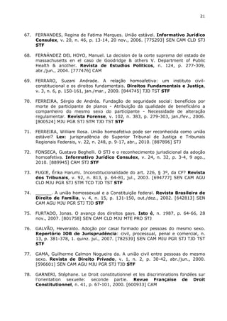 21 
67. FERNANDES, Regina de Fatima Marques. União estável. Informativo Jurídico 
Consulex, v. 20, n. 46, p. 13-14, 20 nov., 2006. [775293] SEN CAM CLD STJ 
STF 
68. FERNÁNDEZ DEL HOYO, Manuel. La decision de la corte suprema del estado de 
massachusetts en el caso de Goodridge & others V. Department of Public 
Health & another. Revista de Estudios Politicos, n. 124, p. 277-309, 
abr./jun., 2004. [777476] CAM 
69. FERRARO, Suzani Andrade. A relação homoafetiva: um instituto civil-constitucional 
e os direitos fundamentais. Direitos Fundamentais e Justiça, 
v. 3, n. 6, p. 150-161, jan./mar., 2009. [844745] TJD TST STF 
70. FERREIRA, Sérgio de Andréa. Fundação de seguridade social: benefícios por 
morte de participante de planos - Atribuição da qualidade de beneficiário a 
companheiro do mesmo sexo do participante - Necessidade de alteração 
regulamentar. Revista Forense, v. 102, n. 383, p. 279-303, jan./fev., 2006. 
[800524] MJU PGR STJ STM TJD TST STF 
71. FERREIRA, William Rosa. União homoafetiva pode ser reconhecida como união 
estável? Lex: jurisprudência do Superior Tribunal de Justiça e Tribunais 
Regionais Federais, v. 22, n. 248, p. 9-17, abr., 2010. [887896] STJ 
72. FONSECA, Gustavo Beghelli. O STJ e o reconhecimento jurisdicional da adoção 
homoafetiva. Informativo Jurídico Consulex, v. 24, n. 32, p. 3-4, 9 ago., 
2010. [889945] CAM STJ STF 
73. FUGIE, Érika Harumi. Inconstitucionalidade do art. 226, § 3º, da CF? Revista 
dos Tribunais, v. 92, n. 813, p. 64-81, jul., 2003. [694777] SEN CAM AGU 
CLD MJU PGR STJ STM TCD TJD TST STF 
74. ______. A união homossexual e a Constituição federal. Revista Brasileira de 
Direito de Família, v. 4, n. 15, p. 131-150, out./dez., 2002. [642813] SEN 
CAM AGU MJU PGR STJ TJD STF 
75. FURTADO, Jonas. O avanço dos direitos gays. Isto é, n. 1987, p. 64-66, 28 
nov., 2007. [801758] SEN CAM CLD MJU MTE PRO STJ 
76. GALVÃO, Heveraldo. Adoção por casal formado por pessoas do mesmo sexo. 
Repertório IOB de Jurisprudência: civil, processual, penal e comercial, n. 
13, p. 381-378, 1. quinz. jul., 2007. [782539] SEN CAM MJU PGR STJ TJD TST 
STF 
77. GAMA, Guilherme Calmon Nogueira da. A união civil entre pessoas do mesmo 
sexo. Revista de Direito Privado, v. 1, n. 2, p. 30-42, abr./jun., 2000. 
[596601] SEN CAM AGU MJU PGR STJ TJD STF 
78. GARNERI, Stéphane. Le Droit constitutionnel et les discriminations fondées sur 
l'orientation sexuelle: seconde partie. Revue Française de Droit 
Constitutionnel, n. 41, p. 67-101, 2000. [600933] CAM 
 