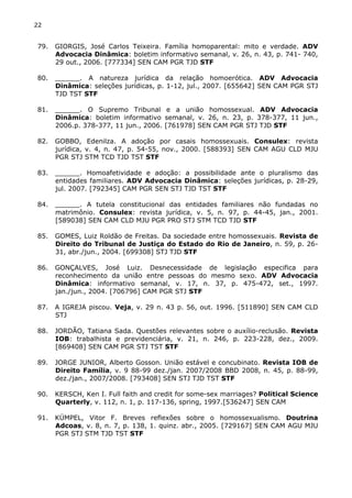 22 
79. GIORGIS, José Carlos Teixeira. Família homoparental: mito e verdade. ADV 
Advocacia Dinâmica: boletim informativo semanal, v. 26, n. 43, p. 741- 740, 
29 out., 2006. [777334] SEN CAM PGR TJD STF 
80. ______. A natureza jurídica da relação homoerótica. ADV Advocacia 
Dinâmica: seleções jurídicas, p. 1-12, jul., 2007. [655642] SEN CAM PGR STJ 
TJD TST STF 
81. ______. O Supremo Tribunal e a união homossexual. ADV Advocacia 
Dinâmica: boletim informativo semanal, v. 26, n. 23, p. 378-377, 11 jun., 
2006.p. 378-377, 11 jun., 2006. [761978] SEN CAM PGR STJ TJD STF 
82. GOBBO, Edenilza. A adoção por casais homossexuais. Consulex: revista 
jurídica, v. 4, n. 47, p. 54-55, nov., 2000. [588393] SEN CAM AGU CLD MJU 
PGR STJ STM TCD TJD TST STF 
83. ______. Homoafetividade e adoção: a possibilidade ante o pluralismo das 
entidades familiares. ADV Advocacia Dinâmica: seleções jurídicas, p. 28-29, 
jul. 2007. [792345] CAM PGR SEN STJ TJD TST STF 
84. ______. A tutela constitucional das entidades familiares não fundadas no 
matrimônio. Consulex: revista jurídica, v. 5, n. 97, p. 44-45, jan., 2001. 
[589038] SEN CAM CLD MJU PGR PRO STJ STM TCD TJD STF 
85. GOMES, Luiz Roldão de Freitas. Da sociedade entre homossexuais. Revista de 
Direito do Tribunal de Justiça do Estado do Rio de Janeiro, n. 59, p. 26- 
31, abr./jun., 2004. [699308] STJ TJD STF 
86. GONÇALVES, José Luiz. Desnecessidade de legislação especifica para 
reconhecimento da união entre pessoas do mesmo sexo. ADV Advocacia 
Dinâmica: informativo semanal, v. 17, n. 37, p. 475-472, set., 1997. 
jan./jun., 2004. [706796] CAM PGR STJ STF 
87. A IGREJA piscou. Veja, v. 29 n. 43 p. 56, out. 1996. [511890] SEN CAM CLD 
STJ 
88. JORDÃO, Tatiana Sada. Questões relevantes sobre o auxílio-reclusão. Revista 
IOB: trabalhista e previdenciária, v. 21, n. 246, p. 223-228, dez., 2009. 
[869408] SEN CAM PGR STJ TST STF 
89. JORGE JUNIOR, Alberto Gosson. União estável e concubinato. Revista IOB de 
Direito Família, v. 9 88-99 dez./jan. 2007/2008 BBD 2008, n. 45, p. 88-99, 
dez./jan., 2007/2008. [793408] SEN STJ TJD TST STF 
90. KERSCH, Ken I. Full faith and credit for some-sex marriages? Political Science 
Quarterly, v. 112, n. 1, p. 117-136, spring, 1997.[536247] SEN CAM 
91. KÜMPEL, Vitor F. Breves reflexões sobre o homossexualismo. Doutrina 
Adcoas, v. 8, n. 7, p. 138, 1. quinz. abr., 2005. [729167] SEN CAM AGU MJU 
PGR STJ STM TJD TST STF 
 