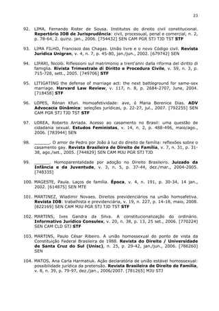 23 
92. LIMA, Fernando Rister de Sousa. Institutos do direito civil constitucional. 
Repertório IOB de Jurisprudência: civil, processual, penal e comercial, n. 2, 
p. 78-64, 2. quinz. jan., 2006. [754432] SEN CAM PGR STJ TJD TST STF 
93. LIMA FILHO, Francisco das Chagas. União livre e o novo Código civil. Revista 
Jurídica Unigran, v. 4, n. 7, p. 45-80, jan./jun., 2002. [679742] SEN 
94. LIPARI, Nicolò. Riflessioni sul matrimonio a trent'anni dalla riforma del diritto di 
famiglia. Rivista Trimestrale di Diritto e Procedura Civile, v. 59, n. 3, p. 
715-728, sett., 2005. [749706] STF 
95. LITIGATING the defense of marriage act: the next battleground for same-sex 
marriage. Harvard Law Review, v. 117, n. 8, p. 2684-2707, June, 2004. 
[718458] STF 
96. LOPES, Rénan Kfuri. Homoafetividade: ave, ó Maria Berenice Dias. ADV 
Advocacia Dinâmica: seleções jurídicas, p. 22-27, jul., 2007. [792255] SEN 
CAM PGR STJ TJD TST STF 
97. LOREA, Roberto Arriada. Acesso ao casamento no Brasil: uma questão de 
cidadania sexual. Estudos Feministas, v. 14, n. 2, p. 488-496, maio/ago., 
2006. [783944] SEN 
98. ______. O amor de Pedro por João à luz do direito de família: reflexões sobre o 
casamento gay. Revista Brasileira de Direito de Família, v. 7, n. 31, p. 31- 
38, ago./set., 2005. [744829] SEN CAM MJU PGR STJ TJD 
99. ______. Homoparentalidade por adoção no Direito Brasileiro. Juizado da 
Infância e da Juventude, v. 3, n. 5, p. 37-44, dez./mar., 2004-2005. 
[748335] 
100. MAGESTE, Paula. Laços de família. Época, v. 4, n. 191, p. 30-34, 14 jan., 
2002. [614875] SEN MTE 
101. MARTINEZ, Wladimir Novaes. Direitos previdenciários na união homoafetiva. 
Revista IOB: trabalhista e previdenciária, v. 19, n. 227, p. 14-18, maio, 2008. 
[822169] SEN CAM MJU PGR STJ TJD TST STF 
102. MARTINS, Ives Gandra da Silva. A constitucionalização do ordinário. 
Informativo Jurídico Consulex, v. 20, n. 38, p. 13, 25 set., 2006. [770224] 
SEN CAM CLD STJ STF 
103. MARTINS, Paulo César Ribeiro. A união homossexual do ponto de vista da 
Constituição Federal Brasileira de 1988. Revista do Direito / Universidade 
de Santa Cruz do Sul (Unisc), n. 25, p. 29-42, jan./jun., 2006. [786260] 
SEN 
104. MATOS, Ana Carla Harmatiuk. Ação declaratória de união estável homossexual: 
possibilidade jurídica da pretensão. Revista Brasileira de Direito de Família, 
v. 8, n. 39, p. 79-97, dez./jan., 2006/2007. [781265] MJU STJ 
 