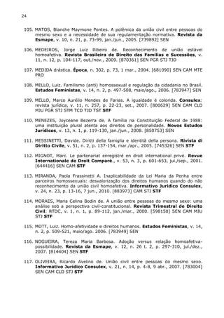 24 
105. MATOS, Blanche Maymone Pontes. A polêmica da união civil entre pessoas do 
mesmo sexo e a necessidade de sua regulamentação normativa. Revista da 
Esmape, v. 10, n. 21, p. 73-99, jan./jun., 2005. [739892] SEN 
106. MEDEIROS, Jorge Luiz Ribeiro de. Reconhecimento de união estável 
homoafetiva. Revista Brasileira de Direito das Famílias e Sucessões, v. 
11, n. 12, p. 104-117, out./nov., 2009. [870361] SEN PGR STJ TJD 
107. MEDIDA drástica. Época, n. 302, p. 73, 1 mar., 2004. [681090] SEN CAM MTE 
PRO 
108. MELLO, Luiz. Familismo (anti) homossexual e regulação da cidadania no Brasil. 
Estudos Feministas, v. 14, n. 2, p. 497-508, maio/ago., 2006. [783947] SEN 
109. MELLO, Marco Aurélio Mendes de Farias. A igualdade é colorida. Consulex: 
revista jurídica, v. 11, n. 257, p. 22-23, set., 2007. [800629] SEN CAM CLD 
MJU PGR STJ STM TCD TJD TST STF 
110. MENEZES, Joyceane Bezerra de. A família na Constituição Federal de 1988: 
uma instituição plural atenta aos direitos de personalidade. Novos Estudos 
Jurídicos, v. 13, n. 1, p. 119-130, jan./jun., 2008. [850753] SEN 
111. MESSINETTI, Davide. Diritti della famiglia e identità della persona. Rivista di 
Diritto Civile, v. 51, n. 2, p. 137-154, mar./apr., 2005. [745326] SEN STF 
112. MIGNOT, Marc. Le partenariat enregistré en droit international privé. Revue 
Internationale de Droit Comparé., v. 53, n. 3, p. 601-653, jui./sep., 2001. 
[644416] SEN CAM STF 
113. MIRANDA, Paola Frassinetti A. Inaplicabilidade da Lei Maria da Penha entre 
parceiros homossexuais: desvalorização dos direitos humanos quando do não 
reconhecimento da união civil homoafetiva. Informativo Jurídico Consulex, 
v. 24, n. 23, p. 13-16, 7 jun., 2010. [883973] CAM STJ STF 
114. MORAES, Maria Celina Bodin de. A união entre pessoas do mesmo sexo: uma 
análise sob a perspectiva civil-constitucional. Revista Trimestral de Direito 
Civil: RTDC, v. 1, n. 1, p. 89-112, jan./mar., 2000. [598150] SEN CAM MJU 
STJ STF 
115. MOTT, Luiz. Homo-afetividade e direitos humanos. Estudos Feministas, v. 14, 
n. 2, p. 509-521, maio/ago. 2006. [783949] SEN 
116. NOGUEIRA, Tereza Maria Barbosa. Adoção versus relação homoafetiva-possibilidade. 
Revista da Esmape, v. 12, n. 26 t. 2, p. 297-310, jul./dez., 
2007. [814404] SEN STF 
117. OLIVEIRA, Ricardo Avelino de. União civil entre pessoas do mesmo sexo. 
Informativo Jurídico Consulex, v. 21, n. 14, p. 4-8, 9 abr., 2007. [783004] 
SEN CAM CLD STJ STF 
 