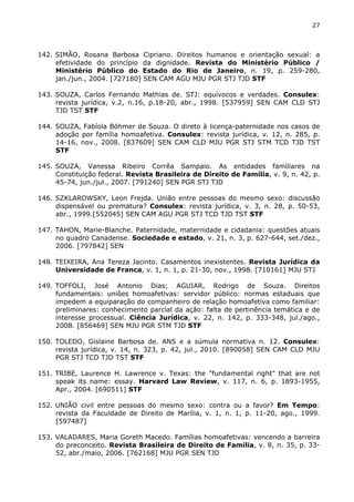 27 
142. SIMÃO, Rosana Barbosa Cipriano. Direitos humanos e orientação sexual: a 
efetividade do princípio da dignidade. Revista do Ministério Público / 
Ministério Público do Estado do Rio de Janeiro, n. 19, p. 259-280, 
jan./jun., 2004. [727180] SEN CAM AGU MJU PGR STJ TJD STF 
143. SOUZA, Carlos Fernando Mathias de. STJ: equívocos e verdades. Consulex: 
revista jurídica, v.2, n.16, p.18-20, abr., 1998. [537959] SEN CAM CLD STJ 
TJD TST STF 
144. SOUZA, Fabíola Böhmer de Souza. O direto à licença-paternidade nos casos de 
adoção por família homoafetiva. Consulex: revista jurídica, v. 12, n. 285, p. 
14-16, nov., 2008. [837609] SEN CAM CLD MJU PGR STJ STM TCD TJD TST 
STF 
145. SOUZA, Vanessa Ribeiro Corrêa Sampaio. As entidades familiares na 
Constituição federal. Revista Brasileira de Direito de Família, v. 9, n. 42, p. 
45-74, jun./jul., 2007. [791240] SEN PGR STJ TJD 
146. SZKLAROWSKY, Leon Frejda. União entre pessoas do mesmo sexo: discussão 
dispensável ou prematura? Consulex: revista jurídica, v. 3, n. 28, p. 50-53, 
abr., 1999.[552045] SEN CAM AGU PGR STJ TCD TJD TST STF 
147. TAHON, Marie-Blanche. Paternidade, maternidade e cidadania: questões atuais 
no quadro Canadense. Sociedade e estado, v. 21, n. 3, p. 627-644, set./dez., 
2006. [797842] SEN 
148. TEIXEIRA, Ana Tereza Jacinto. Casamentos inexistentes. Revista Jurídica da 
Universidade de Franca, v. 1, n. 1, p. 21-30, nov., 1998. [710161] MJU STJ 
149. TOFFOLI, José Antonio Dias; AGUIAR, Rodrigo de Souza. Direitos 
fundamentais: uniões homoafetivas: servidor público: normas estaduais que 
impedem a equiparação do companheiro de relação homoafetiva como familiar: 
preliminares: conhecimento parcial da ação: falta de pertinência temática e de 
interesse processual. Ciência Jurídica, v. 22, n. 142, p. 333-348, jul./ago., 
2008. [856469] SEN MJU PGR STM TJD STF 
150. TOLEDO, Gislaine Barbosa de. ANS e a súmula normativa n. 12. Consulex: 
revista jurídica, v. 14, n. 323, p. 42, jul., 2010. [890058] SEN CAM CLD MJU 
PGR STJ TCD TJD TST STF 
151. TRIBE, Laurence H. Lawrence v. Texas: the "fundamental right" that are not 
speak its name: essay. Harvard Law Review, v. 117, n. 6, p. 1893-1955, 
Apr., 2004. [690511] STF 
152. UNIÃO civil entre pessoas do mesmo sexo: contra ou a favor? Em Tempo: 
revista da Faculdade de Direito de Marília, v. 1, n. 1, p. 11-20, ago., 1999. 
[597487] 
153. VALADARES, Maria Goreth Macedo. Famílias homoafetivas: vencendo a barreira 
do preconceito. Revista Brasileira de Direito de Família, v. 8, n. 35, p. 33- 
52, abr./maio, 2006. [762168] MJU PGR SEN TJD 
 