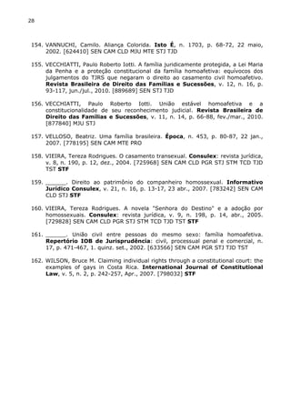 28 
154. VANNUCHI, Camilo. Aliança Colorida. Isto É, n. 1703, p. 68-72, 22 maio, 
2002. [624410] SEN CAM CLD MJU MTE STJ TJD 
155. VECCHIATTI, Paulo Roberto Iotti. A família juridicamente protegida, a Lei Maria 
da Penha e a proteção constitucional da família homoafetiva: equívocos dos 
julgamentos do TJRS que negaram o direito ao casamento civil homoafetivo. 
Revista Brasileira de Direito das Famílias e Sucessões, v. 12, n. 16, p. 
93-117, jun./jul., 2010. [889689] SEN STJ TJD 
156. VECCHIATTI, Paulo Roberto Iotti. União estável homoafetiva e a 
constitucionalidade de seu reconhecimento judicial. Revista Brasileira de 
Direito das Famílias e Sucessões, v. 11, n. 14, p. 66-88, fev./mar., 2010. 
[877840] MJU STJ 
157. VELLOSO, Beatriz. Uma família brasileira. Época, n. 453, p. 80-87, 22 jan., 
2007. [778195] SEN CAM MTE PRO 
158. VIEIRA, Tereza Rodrigues. O casamento transexual. Consulex: revista jurídica, 
v. 8, n. 190, p. 12, dez., 2004. [725968] SEN CAM CLD PGR STJ STM TCD TJD 
TST STF 
159. ______. Direito ao patrimônio do companheiro homossexual. Informativo 
Jurídico Consulex, v. 21, n. 16, p. 13-17, 23 abr., 2007. [783242] SEN CAM 
CLD STJ STF 
160. VIEIRA, Tereza Rodrigues. A novela "Senhora do Destino" e a adoção por 
homossexuais. Consulex: revista jurídica, v. 9, n. 198, p. 14, abr., 2005. 
[729828] SEN CAM CLD PGR STJ STM TCD TJD TST STF 
161. ______. União civil entre pessoas do mesmo sexo: família homoafetiva. 
Repertório IOB de Jurisprudência: civil, processual penal e comercial, n. 
17, p. 471-467, 1. quinz. set., 2002. [633566] SEN CAM PGR STJ TJD TST 
162. WILSON, Bruce M. Claiming individual rights through a constitutional court: the 
examples of gays in Costa Rica. International Journal of Constitutional 
Law, v. 5, n. 2, p. 242-257, Apr., 2007. [798032] STF 
 