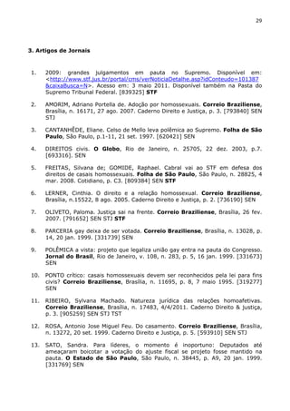 29 
3. Artigos de Jornais 
1. 2009: grandes julgamentos em pauta no Supremo. Disponível em: 
<http://www.stf.jus.br/portal/cms/verNoticiaDetalhe.asp?idConteudo=101387 
&caixaBusca=N>. Acesso em: 3 maio 2011. Disponível também na Pasta do 
Supremo Tribunal Federal. [839325] STF 
2. AMORIM, Adriano Portella de. Adoção por homossexuais. Correio Braziliense, 
Brasília, n. 16171, 27 ago. 2007. Caderno Direito e Justiça, p. 3. [793840] SEN 
STJ 
3. CANTANHÊDE, Eliane. Celso de Mello leva polêmica ao Supremo. Folha de São 
Paulo, São Paulo, p.1-11, 21 set. 1997. [620421] SEN 
4. DIREITOS civis. O Globo, Rio de Janeiro, n. 25705, 22 dez. 2003, p.7. 
[693316]. SEN 
5. FREITAS, Silvana de; GOMIDE, Raphael. Cabral vai ao STF em defesa dos 
direitos de casais homossexuais. Folha de São Paulo, São Paulo, n. 28825, 4 
mar. 2008. Cotidiano, p. C3. [809384] SEN STF 
6. LERNER, Cinthia. O direito e a relação homossexual. Correio Braziliense, 
Brasília, n.15522, 8 ago. 2005. Caderno Direito e Justiça, p. 2. [736190] SEN 
7. OLIVETO, Paloma. Justiça sai na frente. Correio Braziliense, Brasília, 26 fev. 
2007. [791652] SEN STJ STF 
8. PARCERIA gay deixa de ser votada. Correio Braziliense, Brasília, n. 13028, p. 
14, 20 jan. 1999. [331739] SEN 
9. POLÊMICA a vista: projeto que legaliza união gay entra na pauta do Congresso. 
Jornal do Brasil, Rio de Janeiro, v. 108, n. 283, p. 5, 16 jan. 1999. [331673] 
SEN 
10. PONTO crítico: casais homossexuais devem ser reconhecidos pela lei para fins 
civis? Correio Braziliense, Brasília, n. 11695, p. 8, 7 maio 1995. [319277] 
SEN 
11. RIBEIRO, Sylvana Machado. Natureza jurídica das relações homoafetivas. 
Correio Braziliense, Brasília, n. 17483, 4/4/2011. Caderno Direito & justiça, 
p. 3. [905259] SEN STJ TST 
12. ROSA, Antonio Jose Miguel Feu. Do casamento. Correio Braziliense, Brasília, 
n. 13272, 20 set. 1999. Caderno Direito e Justiça, p. 5. [593910] SEN STJ 
13. SATO, Sandra. Para líderes, o momento é inoportuno: Deputados até 
ameaçaram boicotar a votação do ajuste fiscal se projeto fosse mantido na 
pauta. O Estado de São Paulo, São Paulo, n. 38445, p. A9, 20 jan. 1999. 
[331769] SEN 
 
