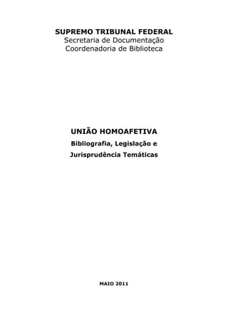 SUPREMO TRIBUNAL FEDERAL 
Secretaria de Documentação 
Coordenadoria de Biblioteca 
UNIÃO HOMOAFETIVA 
Bibliografia, Legislação e 
Jurisprudência Temáticas 
MAIO 2011 
 
