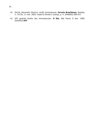 30 
14. SILVA, Alexandre Vitorino. União homossexual. Correio Braziliense, Brasília, 
n. 14176, 11 mar. 2002. Caderno Direito e Justiça, p. 4. [648660] SEN STJ 
15. STF garante direito dos homossexuais. O Dia, São Paulo, 6 dez. 1998. 
[624263] STF 
 
