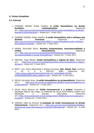 31 
4. Textos Completos 
4.1 Internet 
1. CHIARINI JÚNIOR, Enéas Castilho. A união homoafetiva no direito 
brasileiro contemporâneo. Disponível 
em:<http://jus.uol.com.br/revista/texto/4210/a-uniao-homoafetiva-no-direito-brasileiro- 
contemporaneo>. Acesso em: 3 maio 2011. 
2. CHIARINI JÚNIOR, Enéas Castilho. A união homoafetiva sob o enfoque dos 
direitos humanos. Disponível em:< 
http://jus.uol.com.br/revista/texto/4902/a-uniao-homoafetiva-sob-o-enfoque-dos- 
direitos-humanos>. Acesso em: 3 maio 2011. 
3. DROPA, Romualdo Flávio. Direitos fundamentais, homossexualidade e 
uniões homoafetivas. Disponível 
em:<http://jus.uol.com.br/revista/texto/5229/direitos-fundamentais-homossexualidade- 
e-unioes-homoafetivas>. Acesso em: 3 maio 2011. 
4. FREITAS, Tiago Batista. União homoafetiva e regime de bens. Disponível 
em: <http://jus.uol.com.br/revista/texto/3441/uniao-homoafetiva-e-regime-de- 
bens>. Aceso em: 3 maio 2011. 
5. MOTT, Luis. Homo-afetividade e direitos humanos. Rev. Estud. Fem. [online]. 
v. 14, n. 2, p. 509-521, 2006. Disponível em: 
<http://www.scielo.br/scielo.php?script=sci_arttext&pid=S0104- 
026X2006000200011&lng=pt&nrm=iso>. Acesso em: 3 maio 2011. 
6. NEIVA, Gerivaldo Alves. A união homoafetiva na jurisprudência. Disponível 
em:< http://jus.uol.com.br/revista/texto/12409/a-uniao-homoafetiva-na-jurisprudencia>. 
Acesso em: 3 maio 2011. 
7. SILVA, Mario Bezerra da. União homossexual e a justiça: enquanto a 
legislação federal não chega, os militantes da causa homo-afetiva contam com 
legislações e acordos setorizados. Disponível 
em:<http://www.direitonet.com.br/artigos/exibir/3508/Uniao-homossexual-e-a- 
justica>. Acesso em: 3 maio 2011. 
8. VARGAS, Fábio de Oliveira. A proteção da união homossexual no direito 
internacional. Disponível em:< http://jus.uol.com.br/revista/texto/10266/a-protecao- 
da-uniao-homossexual-no-direito-internacional>. Acesso em: 3 maio 
2011. 
 